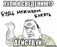 хули к сведению!? действуй!