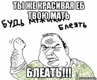 ты же красивая еб твою мать блеать!!!