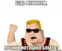 будь мужиком, почини мотоцикл блеать!