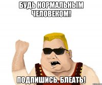 будь нормальным человеком! подпишись, блеать!