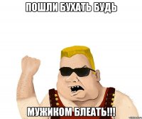 пошли бухать будь мужиком блеать!!!