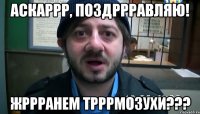 аскаррр, поздррравляю! жррранем трррмозухи???