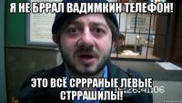 я не бррал вадимкин телефон! это всё сррраные левые стррашилы!