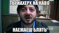 ты нахерх на каво наежаеш блять