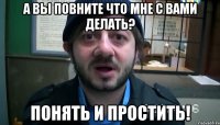 а вы повните что мне с вами делать? понять и простить!