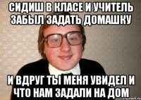 сидиш в класе и учитель забыл задать домашку и вдруг ты меня увидел и что нам задали на дом