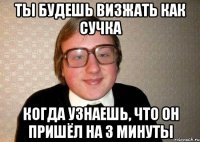 ты будешь визжать как сучка когда узнаешь, что он пришёл на 3 минуты