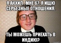 я акхил , мне 67. я ищю серьезные отношения. ты можешь приехать в индию?