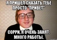 я пришел сказать тебе просто "привет" сорри, я очень занят. много работы.