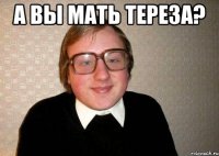 а вы мать тереза? 