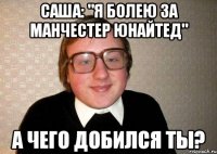 саша: "я болею за манчестер юнайтед" а чего добился ты?