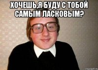 хочешь,я буду с тобой самым ласковым? 