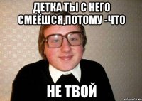 детка ты с него смеёшся,потому -что не твой