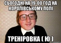 сьогодні на 19-00 год на королівському полі треніровка ( ю )