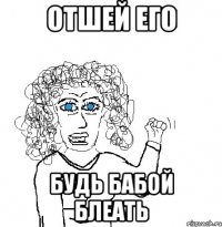 отшей его будь бабой блеать