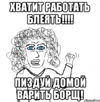 хватит работать блеять!!! пиздуй домой варить борщ!