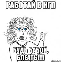 работай в нгп будь бабой, блеать!!!