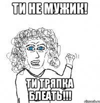 ти не мужик! ти тряпка блеать!!!