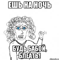 ешь на ночь будь бабой, блеать!