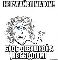 не ругайся матом! будь девушкой,а не быдлом!