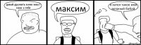 давай дружить меня зовут геим а тебя максим я хател такое имя ерзаный бабай