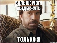 больше могу выдержать только я
