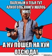 паленый у тебя тут алкоголь,книгу жалоб мне! а ну пошел на хуй отсюда!