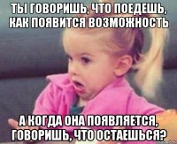 ты говоришь, что поедешь, как появится возможность а когда она появляется, говоришь, что остаешься?