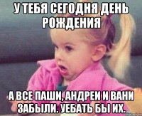 у тебя сегодня день рождения а все паши, андреи и вани забыли. уебать бы их.