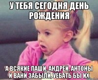 у тебя сегодня день рождения а всякие паши, андреи, антоны и вани забыли, уебать бы их