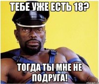 тебе уже есть 18? тогда ты мне не подруга!