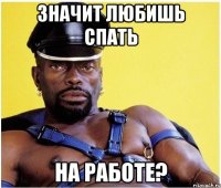 значит любишь спать на работе?