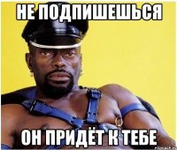 не подпишешься он придёт к тебе