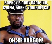 борису в попу пальчик, сунем, борис улыбнётся! он же ковбой!