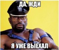 да, жди я уже выехал