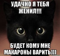 удачно я тебя женил!!! будет кому мне макароны варить)))