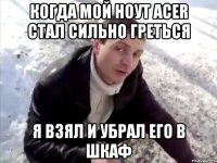 когда мой ноут acer стал сильно греться я взял и убрал его в шкаф