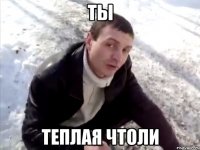 ты теплая чтоли