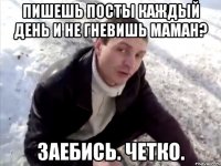пишешь посты каждый день и не гневишь маман? заебись. четко.