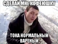 сделай мне кофеюшку тока нормальный вареный