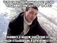 человек который заказывает песню "владимирский централ" 18-й раз поймите,в нашем заведение ест люди отбывавшие в других местах.