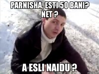 parnisha, esti 50 bani? net ? a esli naidu ?