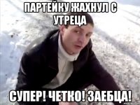 партейку жахнул с утреца супер! четко! заебца!