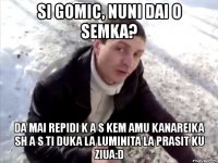 si gomic, nuni dai o semka? da mai repidi k a s kem amu kanareika sh a s ti duka la luminita la prasit ku ziua:d