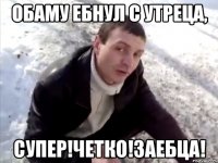 обаму ебнул с утреца, супер!четко!заебца!