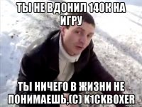 ты не вдонил 140к на игру ты ничего в жизни не понимаешь,(с) k1сkboxer