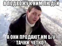 я подвожу к ним людей а они продают им б/у тачки, четко !
