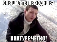 слышал ты выходишь? внатуре четко!