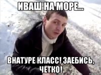 иваш на море... внатуре класс! заебись, четко!