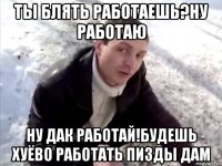 ты блять работаешь?ну работаю ну дак работай!будешь хуёво работать пизды дам